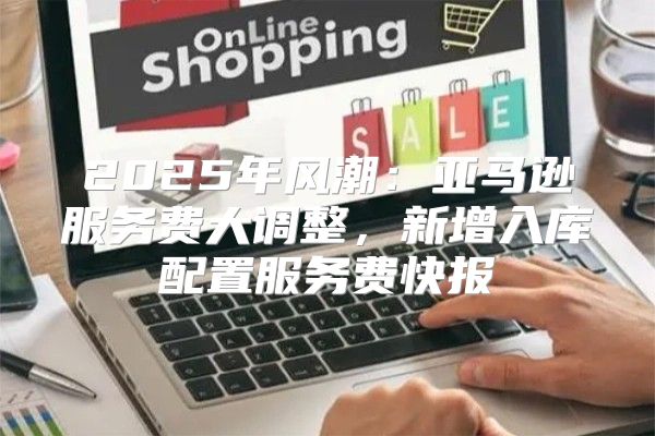 2025年风潮：亚马逊服务费大调整，新增入库配置服务费快报