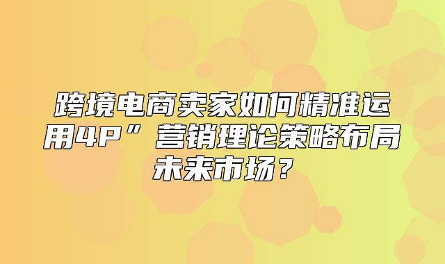 跨境电商卖家如何精准运用4P”营销理论策略布局未来市场？