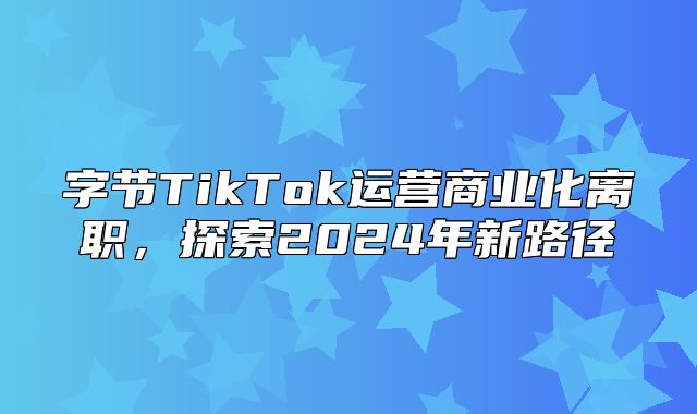 字节TikTok运营商业化离职，探索2025年新路径