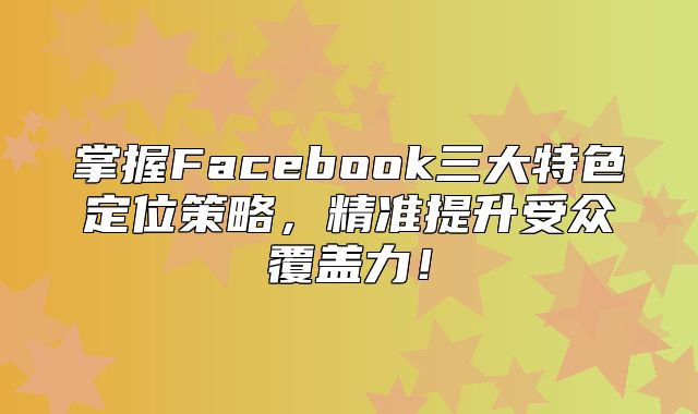 掌握Facebook三大特色定位策略，精准提升受众覆盖力！