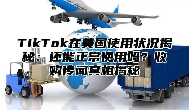 TikTok在美国使用状况揭秘：还能正常使用吗？收购传闻真相揭秘