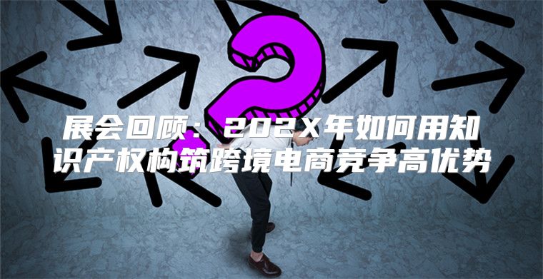 展会回顾：202X年如何用知识产权构筑跨境电商竞争高优势