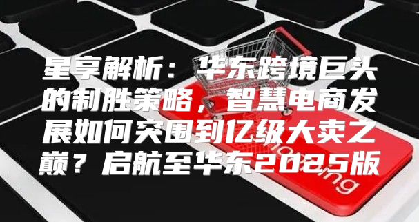 星享解析：华东跨境巨头的制胜策略，智慧电商发展如何突围到亿级大卖之巅？启航至华东2025版