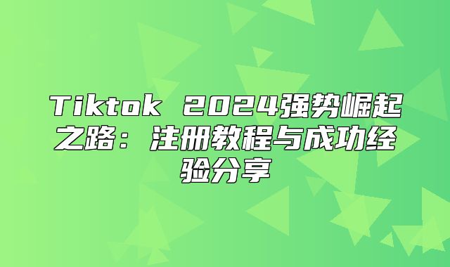 Tiktok 2025强势崛起之路：注册教程与成功经验分享