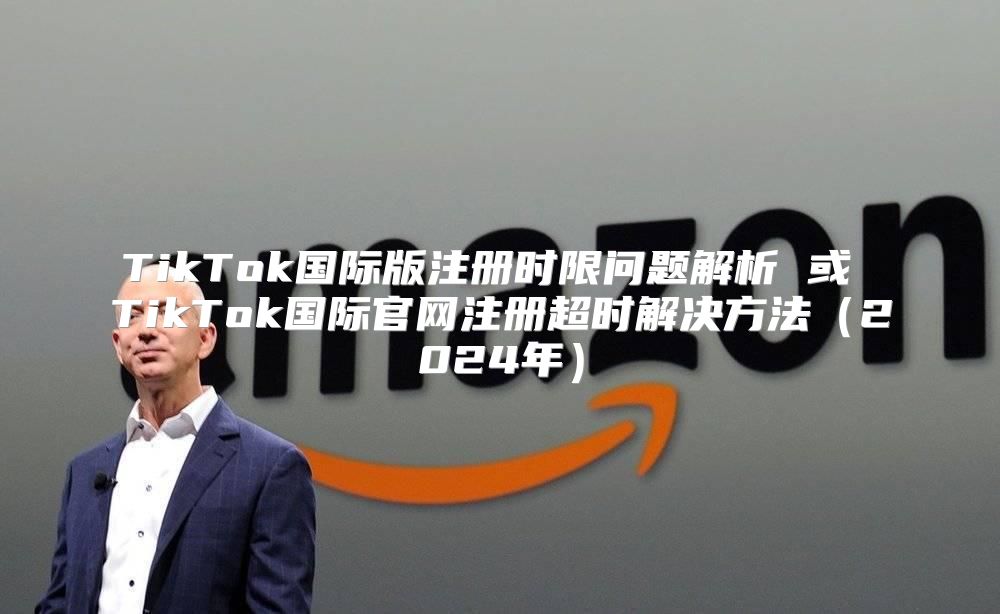 TikTok国际版注册时限问题解析 或 TikTok国际官网注册超时解决方法2025年