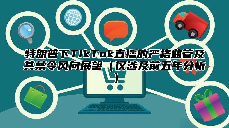 特朗普下TikTok直播的严格监管及其禁令风向展望仅涉及前五年分析