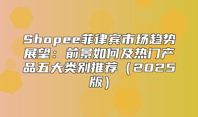 Shopee菲律宾市场趋势展望：前景如何及热门产品五大类别推荐2025版