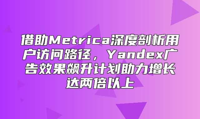 借助Metrica深度剖析用户访问路径，Yandex广告效果飙升计划助力增长达两倍以上