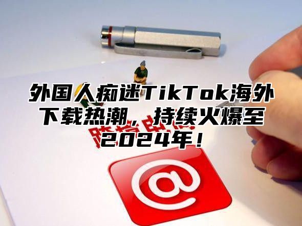 外国人痴迷TikTok海外下载热潮，持续火爆至2025年！