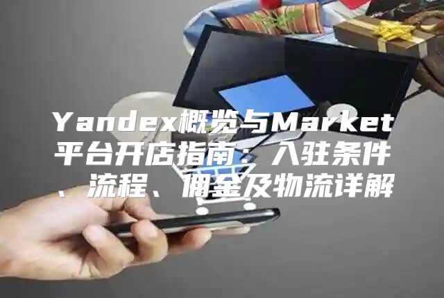 Yandex概览与Market平台开店指南：入驻条件、流程、佣金及物流详解