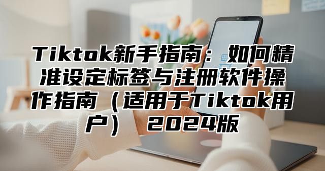 Tiktok新手指南：如何精准设定标签与注册软件操作指南适用于Tiktok用户 2025版