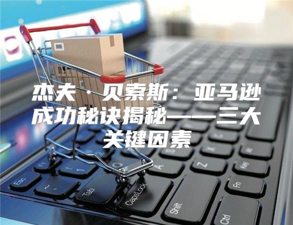 杰夫·贝索斯：亚马逊成功秘诀揭秘——三大关键因素