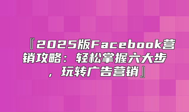 『2025版Facebook营销攻略：轻松掌握六大步，玩转广告营销』