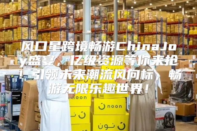 风口星跨境畅游ChinaJoy盛宴，亿级资源等你来抢！引领未来潮流风向标，畅游无限乐趣世界！