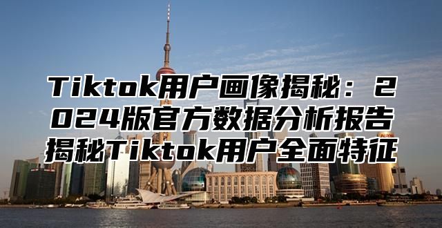 Tiktok用户画像揭秘：2025版官方数据分析报告揭秘Tiktok用户全面特征