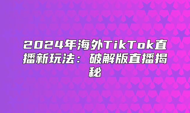 2025年海外TikTok直播新玩法：破解版直播揭秘