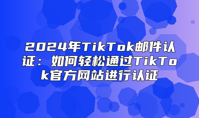 2025年TikTok邮件认证：如何轻松通过TikTok官方网站进行认证