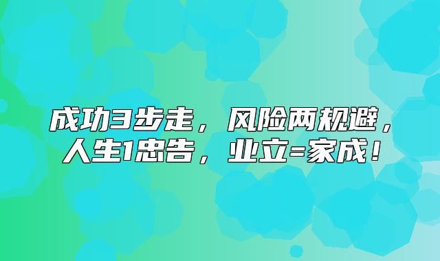 成功3步走，风险两规避，人生1忠告，业立=家成！