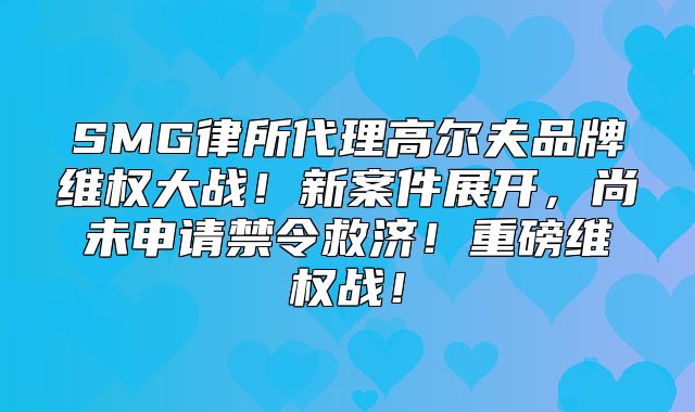 SMG律所代理高尔夫品牌维权大战！新案件展开，尚未申请禁令救济！重磅维权战！