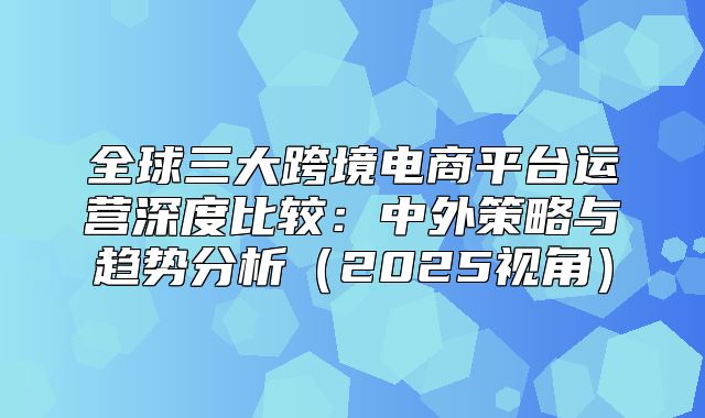 全球三大跨境电商平台运营深度比较：中外策略与趋势分析2025视角