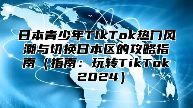 日本青少年TikTok热门风潮与切换日本区的攻略指南指南：玩转TikTok 2025