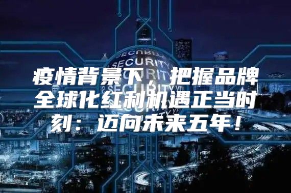 疫情背景下，把握品牌全球化红利机遇正当时刻：迈向未来五年！