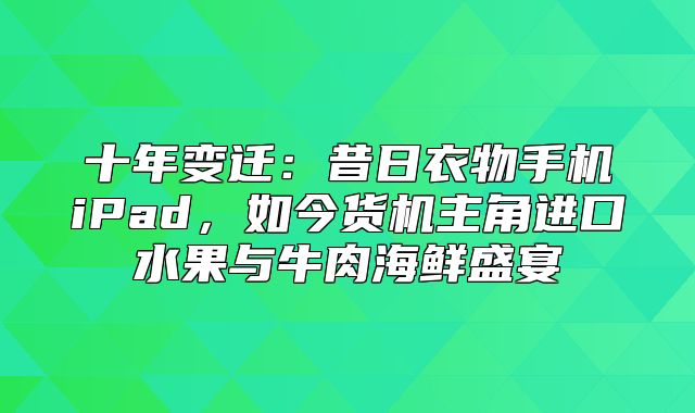 十年变迁：昔日衣物手机iPad，如今货机主角进口水果与牛肉海鲜盛宴