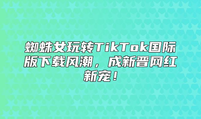 蜘蛛女玩转TikTok国际版下载风潮，成新晋网红新宠！