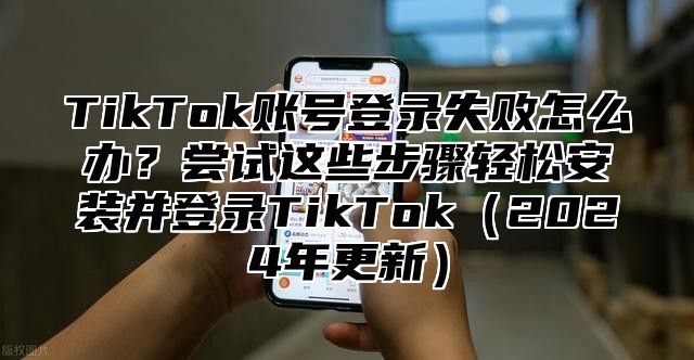 TikTok账号登录失败怎么办？尝试这些步骤轻松安装并登录TikTok2025年更新
