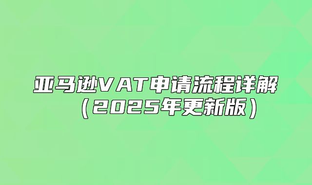 亚马逊VAT申请流程详解2025年更新版