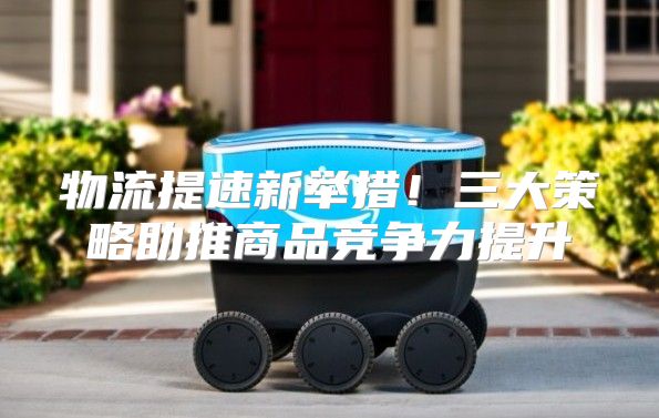 物流提速新举措！三大策略助推商品竞争力提升