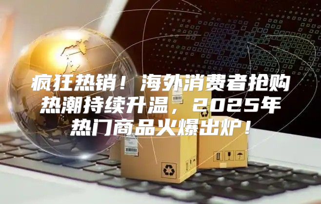 疯狂热销！海外消费者抢购热潮持续升温，2025年热门商品火爆出炉！