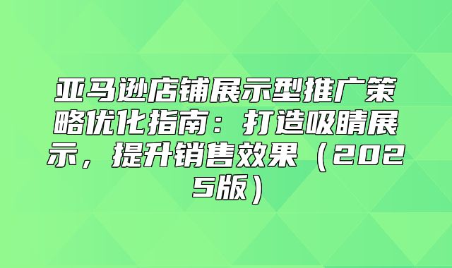 亚马逊店铺展示型推广策略优化指南：打造吸睛展示，提升销售效果2025版