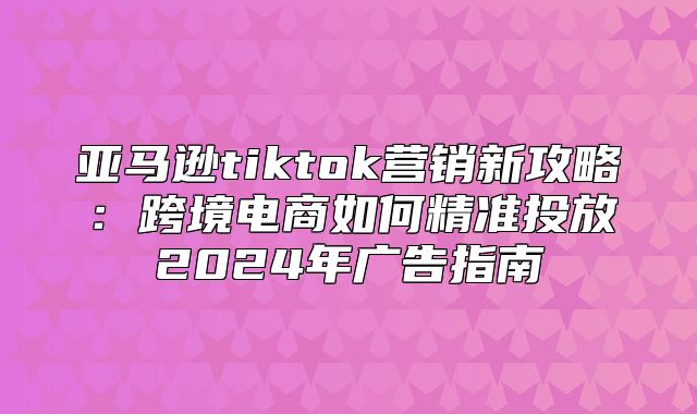 亚马逊tiktok营销新攻略：跨境电商如何精准投放2025年广告指南