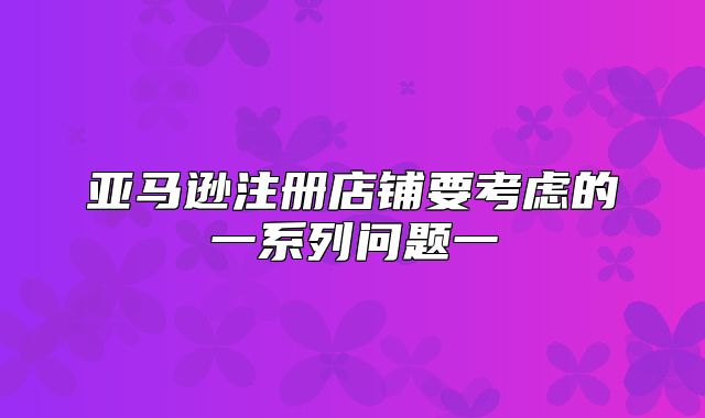 亚马逊注册店铺要考虑的一系列问题一