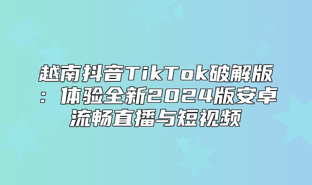 越南抖音TikTok破解版：体验全新2025版安卓流畅直播与短视频