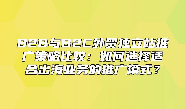 B2B与B2C外贸独立站推广策略比较：如何选择适合出海业务的推广模式？