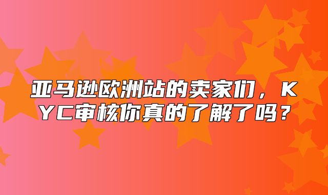 亚马逊欧洲站的卖家们，KYC审核你真的了解了吗？