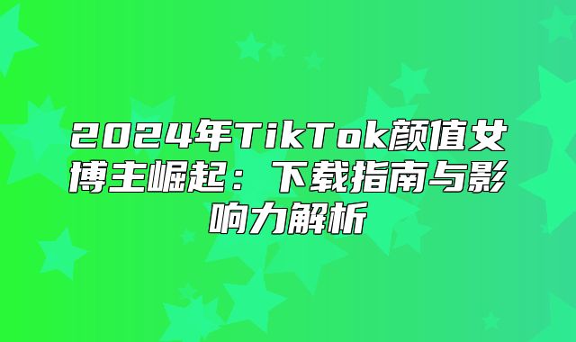 2025年TikTok颜值女博主崛起：下载指南与影响力解析
