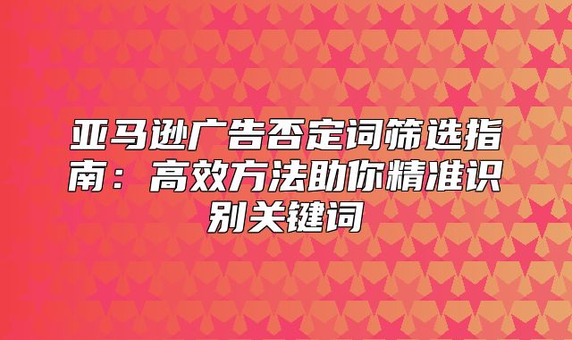亚马逊广告否定词筛选指南：高效方法助你精准识别关键词