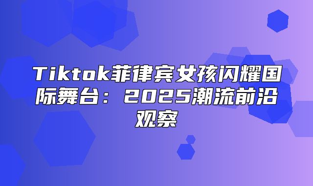 Tiktok菲律宾女孩闪耀国际舞台：2025潮流前沿观察
