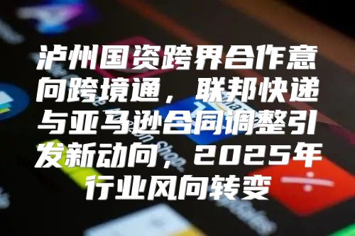 泸州国资跨界合作意向跨境通，联邦快递与亚马逊合同调整引发新动向，2025年行业风向转变