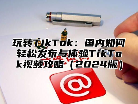 玩转TikTok：国内如何轻松发布与体验TikTok视频攻略2025版