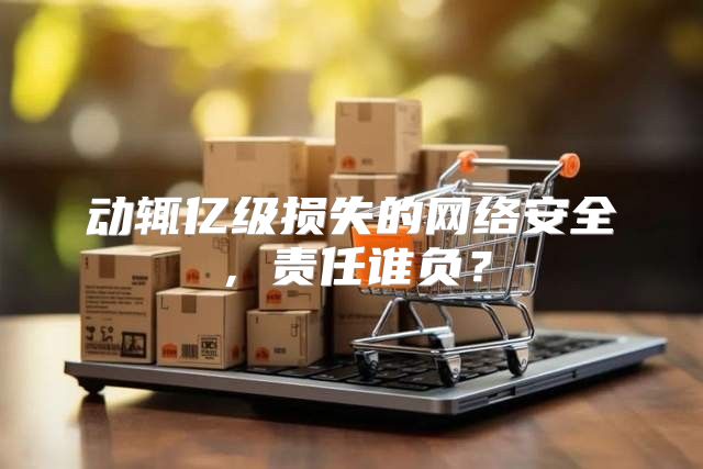 动辄亿级损失的网络安全，责任谁负？