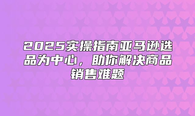 2025实操指南亚马逊选品为中心，助你解决商品销售难题