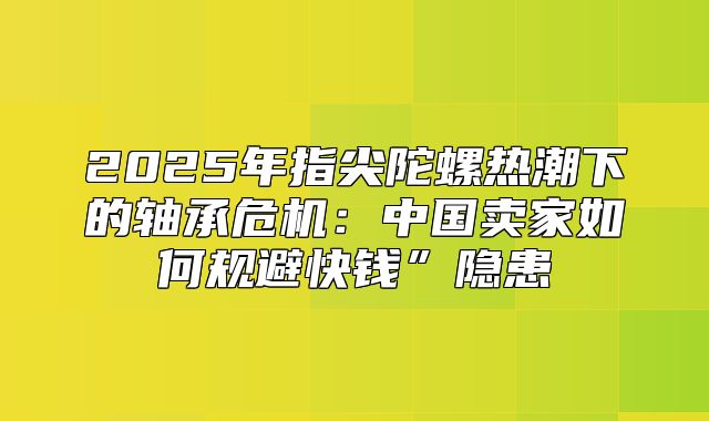 2025年指尖陀螺热潮下的轴承危机：中国卖家如何规避快钱”隐患