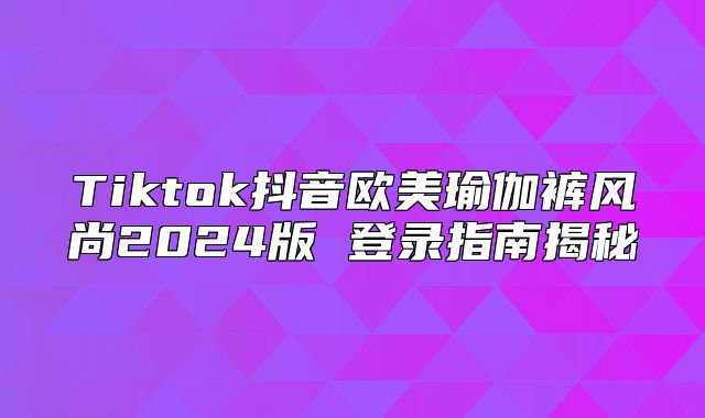 Tiktok抖音欧美瑜伽裤风尚2025版 登录指南揭秘
