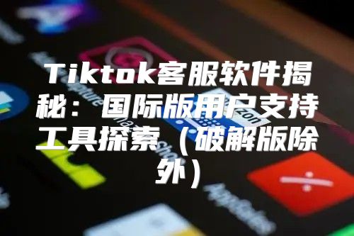 Tiktok客服软件揭秘：国际版用户支持工具探索破解版除外