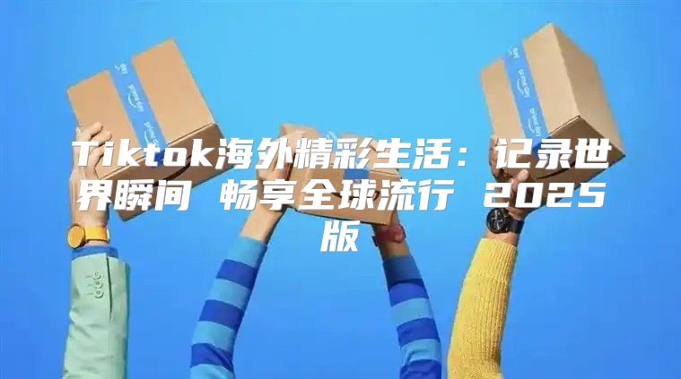 Tiktok海外精彩生活：记录世界瞬间 畅享全球流行 2025版