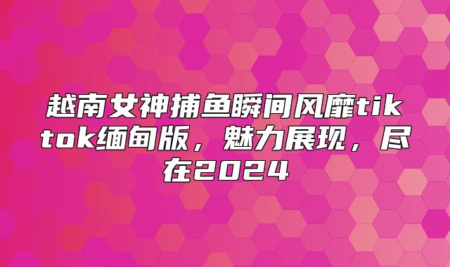 越南女神捕鱼瞬间风靡tiktok缅甸版，魅力展现，尽在2025